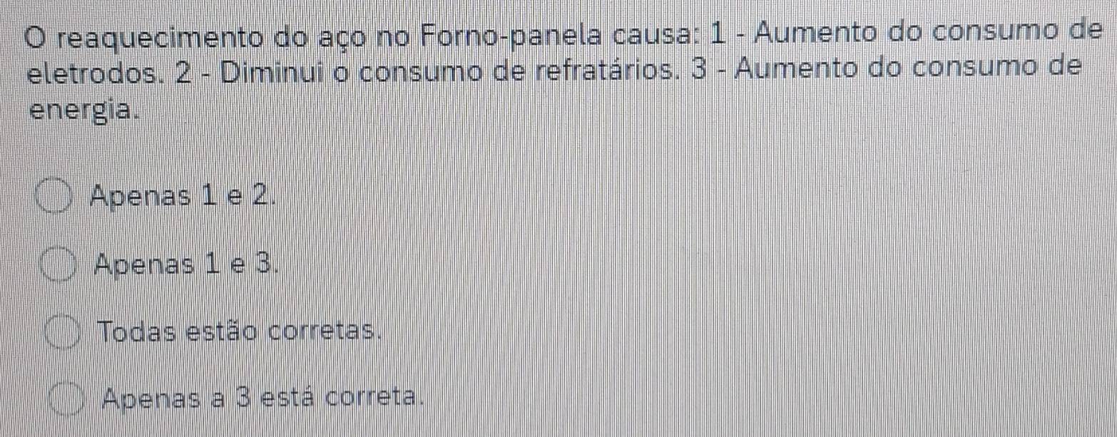 reaquecimento do aço no Forno-panela causa: 1 - Aumento do consumo de
eletrodos. 2 - Diminui o consumo de refratários. 3 - Aumento do consumo de
energia.
Apenas 1 e 2.
Apenas 1 e 3.
Todas estão corretas.
Apenas a 3 está correta.