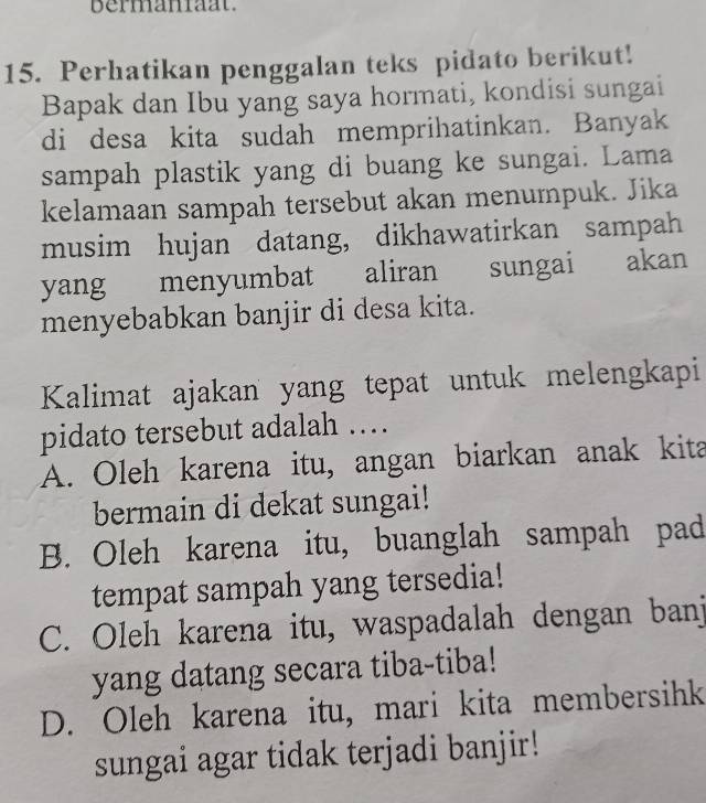 bermaniaat.
15. Perhatikan penggalan teks pidato berikut!
Bapak dan Ibu yang saya hormati, kondisi sungai
di desa kita sudah memprihatinkan. Banyak
sampah plastik yang di buang ke sungai. Lama
kelamaan sampah tersebut akan menumpuk. Jika
musim hujan datang, dikhawatirkan sampah
yang menyumbat aliran sungai akan
menyebabkan banjir di desa kita.
Kalimat ajakan yang tepat untuk melengkapi
pidato tersebut adalah …
A. Oleh karena itu, angan biarkan anak kita
bermain di dekat sungai!
B. Oleh karena itu, buanglah sampah pad
tempat sampah yang tersedia!
C. Oleh karena itu, waspadalah dengan banj
yang datang secara tiba-tiba!
D. Oleh karena itu, mari kita membersihk
sungai agar tidak terjadi banjir!