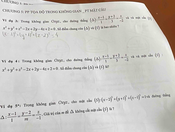 hương 5- p p 
CHƯơNG 5: PP TQA ĐỘ TRONG KHÔNG GIAN _ PT MặT CÂU 
Ví dụ 3: Trong không gian Oxyz, cho đường thẳng (Δ):  (x-1)/1 = (y+2)/3 = z/-2  và và mặt cầu (5)
x^2+y^2+z^2-2x+2y-4z+2=0. Số điểm chung của (△) và (S) là bao nhiều ? 
Ví dụ 4: Trong không gian Oxyz, cho đường thẳng (△):  (x-1)/1 = (y+2)/3 = z/-2  và và mặt cầu (S) :
x^2+y^2+z^2-2x+2y-4z+2=0. Số điểm chung của (△) và (S) là? 
Ví dụ 5^* : Trong không gian Oxyz, cho mặt cầu (S):(x-2)^2+(y+1)^2+(z-1)^2=1va đường thẳng 
△:  (x-1)/1 = (y-2)/m = z/-1 . Giá trị của m đề △ không cắt mặt cầu (S) là ?