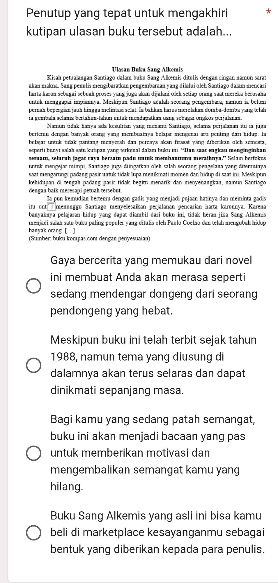 Penutup yang tepat untuk mengakhiri
kutipan ulasan buku tersebut adalah...
Ulasan Buku Sang Alkemis
Kisah petualangan Santiago dalam buku Sang Alkemis ditulis dengan ringan namun sarat
akan makna. Sang penulis mengibaratkan pengembaraan yang dilalui oleh Santiago dalam mencari
harta karun sebagai sebuah proses yang juga akan dijalani oleh setiap orang saat mereka berusaha
untuk menggapai impiannya. Meskipun Santiago adalah seorang pengembara, namun ia belum
pernah bepergian jauh hingga melintasi selat. Ia bahkan harus merelakan domba-domba yang telah
ia gembala selama bertahun-tahun untuk mendapatkan uang sebagai ongkos perjalanan.
Namun tidak hanya ada kesulitan yang menanti Santiago, selama perjalanan itu ia juga
bertemu dengan banyak orang yang membuatnya belajar mengenai arti penting dari hidup. Ia
belajar untuk tidak pantang menyerah dan percaya akan firasat yang diberikan oleh semesta,
seperti bunyi salah satu kutipan yang terkenal dalam buku ini. “Dan saat engkau menginginkan
sesuatu, seluruh jagat raya bersatu padu untuk membantumu meraihnya.” Selain berfokus
untuk mengejar mimpi, Santiago juga diingatkan oleh salah seorang pengelana yang ditemuinya
saat mengarungi padang pasir untuk tidak lupa menikmati momen dan hidup di saat ini. Meskipun
kehidupan di tengah padang pasir tidak begitu menarik dan menyenangkan, namun Santiago
dengan baik meresapi petuah tersebut.
Ia pun kemudian bertemu dengan gadis yang menjadi pujaan hatinya dan meminta gadis
itu unt menunggu Santiago menyelesaikan perjalanan pencarian harta karunnya. Karena
banyaknya pelajaran hidup yang dapat diambil dari buku ini, tidak heran jika Sang Alkemis
menjadi salah satu buku paling populer yang ditulis oleh Paulo Coelho dan telah mengubah hidup
banyak orang. [....]
(Sumber: buku.kompas.com dengan penyesuaian)
Gaya bercerita yang memukau dari novel
ini membuat Anda akan merasa seperti
sedang mendengar dongeng dari seorang
pendongeng yang hebat.
Meskipun buku ini telah terbit sejak tahun
1988, namun tema yang diusung di
dalamnya akan terus selaras dan dapat
dinikmati sepanjang masa.
Bagi kamu yang sedang patah semangat,
buku ini akan menjadi bacaan yang pas
untuk memberikan motivasi dan
mengembalikan semangat kamu yang
hilang.
Buku Sang Alkemis yang asli ini bisa kamu
beli di marketplace kesayanganmu sebagai
bentuk yang diberikan kepada para penulis.