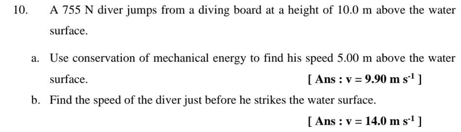 A 755 N diver jumps from a diving board at a height of 10.0 m above the water 
surface. 
a. Use conservation of mechanical energy to find his speed 5.00 m above the water 
surface. | Ans : v=9.90ms^(-1)]
b. Find the speed of the diver just before he strikes the water surface. 
[ Ans : v=14.0ms^(-1)]