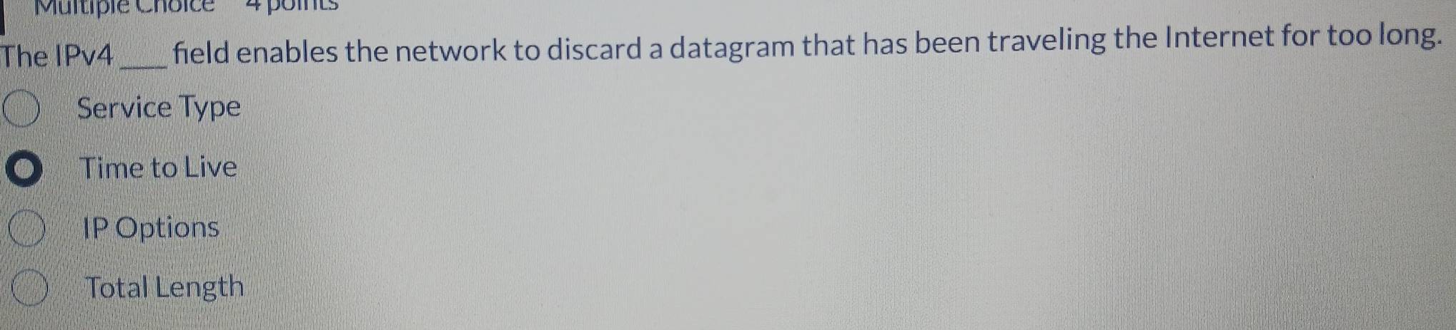 'Multiple Choice 4 points
The IPv4 _field enables the network to discard a datagram that has been traveling the Internet for too long.
Service Type
Time to Live
IP Options
Total Length