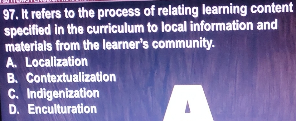 It refers to the process of relating learning content
specified in the curriculum to local information and
materials from the learner’s community.
A. Localization
B. Contextualization
C. Indigenization
D. Enculturation