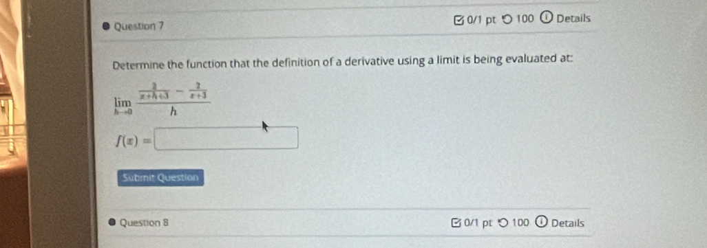 □0/1 pt つ 100 Details 
Determine the function that the definition of a derivative using a limit is being evaluated at: 
limlimits _hto 0frac  2/x+h+3 - 2/x+3 h
f(x)=□
Submit Question 
Question 8 B0/1 pt つ100 Details