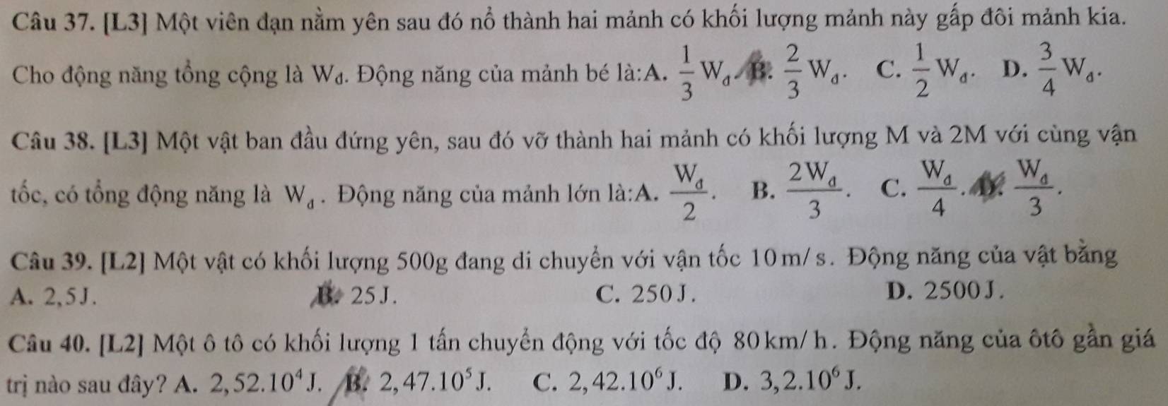 [L3] Một viên đạn nằm yên sau đó nổ thành hai mảnh có khối lượng mảnh này gấp đôi mảnh kia.
Cho động năng tổng cộng là W₄. Động năng của mảnh bé là:A.  1/3 W_d. /B.  2/3 W_d. C.  1/2 W_d. D.  3/4 W_a. 
Câu 38. [L3] Một vật ban đầu đứng yên, sau đó vỡ thành hai mảnh có khối lượng M và 2M với cùng vận
tốc, có tổng động năng là W_d. Động năng của mảnh lớn là:A. frac W_d2. B. frac 2W_d3. C. frac W_d4.M frac W_d3. 
Câu 39. [L2] Một vật có khối lượng 500g đang di chuyển với vận tốc 10m/s. Động năng của vật bằng
A. 2,5J. B. 25 J. C. 250 J. D. 2500 J.
Câu 40. [L2] Một ô tô có khối lượng 1 tấn chuyển động với tốc độ 80km/h. Động năng của ôtô gần giá
trị nào sau đây? A. 2, 52.10^4J. B. 2, 47.10^5J. C. 2, 42.10^6J. D. 3, 2.10^6J.