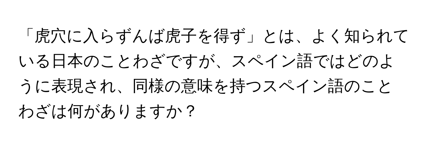 「虎穴に入らずんば虎子を得ず」とは、よく知られている日本のことわざですが、スペイン語ではどのように表現され、同様の意味を持つスペイン語のことわざは何がありますか？