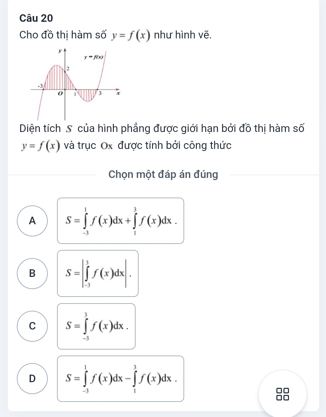 Cho đồ thị hàm số y=f(x) như hình vẽ.
Diện tích S của hình phẳng được giới hạn bởi đồ thị hàm số
y=f(x) và trục Ox được tính bởi công thức
Chọn một đáp án đúng
A S=∈tlimits _(-3)^1f(x)dx+∈tlimits _1^3f(x)dx.
B S=|∈tlimits _(-3)^3f(x)dx|.
C S=∈tlimits _(-3)^3f(x)dx.
D S=∈tlimits _(-3)^1f(x)dx-∈tlimits _1^3f(x)dx.