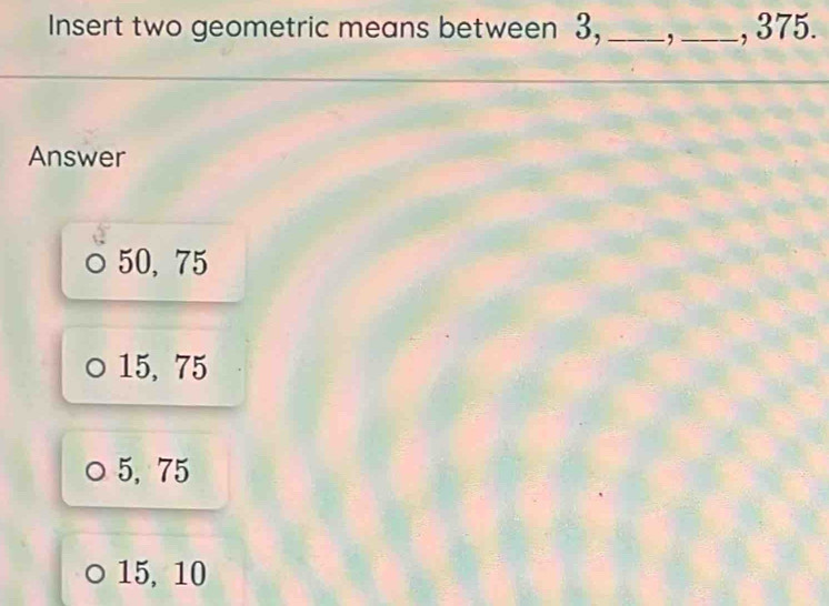 Insert two geometric means between 3, _, _, 375.
Answer
50, 75
15, 75
5, 75
15, 10