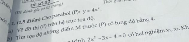 húm đề số 02 Thời gin t 
(Đê đánh giá có 02 trang) 
Đời 1. (1,5 điểm) Cho parabol (P): y=4x^2. 
a) Vẽ đồ thị (P) trên hệ trục tọa độ. 
b) Tìm tọa độ những điểm M thuộc (P) có tung độ bằng 4. 
trình 2x^2-3x-4=0 có hai nghiệm x₁, x2. Kh