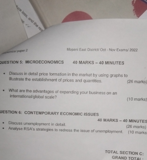 ce less, and the r 
A 
/enomics/ paper 2 
Mopani East District/ Oct - Nov Exams/ 2022 
QUESTION 5： MICROECONOMICS 40 MARKS - 40 MINUTES 
Discuss in detail price formation in the market by using graphs to 
Illustrate the establishment of prices and quantities. (26 marks) 
What are the advantages of expanding your business on an 
international/global scale? (10 marks) 
JESTION 6: CONTEMPORARY ECONOMIC ISSUES 
40 MARKS - 40 MINUTES 
Discuss unemployment in detail. (26 marks) 
Analyse RSA's strategies to redress the issue of unemployment. (10 marks 
TOTAL SECTION C: 
GRAND TOTAL·