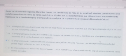 1 .. . 
Javier ha iniciado dos negocios diferentes: uno es una tienda física de ropa en su localidad, mientras que el otro es una
plataorma en línea de venta de libros electrónicos. ¿Cuáles son las caractenísticas que diferencian al emprendimiento
tradicional de la tienda de ropa y al emprendimiento digital de la plataforma de venta de libros electrónicos?
A. El emprendimiento tradicional requiere un local físico para óperar mientras que el emprendimiento digital se basa
en una plataforma en línea.
8. El emprendimiento tradicional se enfoca en la venta de productos físicos, mientras que el emprendimiento digital
se centra en la venta de productos digitales
C El emprendimento tradicional tiene un alcance geográfico limitado, mientras que el emprendimiento digital
puede legar a clentes en todo el mundo
D. El emprendimento tradicional tiene mayores costos operativos y el emprendimiento digital necesariamente tiene
costos elevados