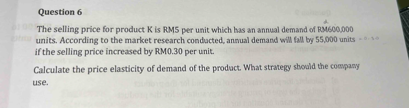 The selling price for product K is RM5 per unit which has an annual demand of RM600,000
units. According to the market research conducted, annual demand will fall by 55,000 units 
if the selling price increased by RM0.30 per unit. 
Calculate the price elasticity of demand of the product. What strategy should the company 
use.