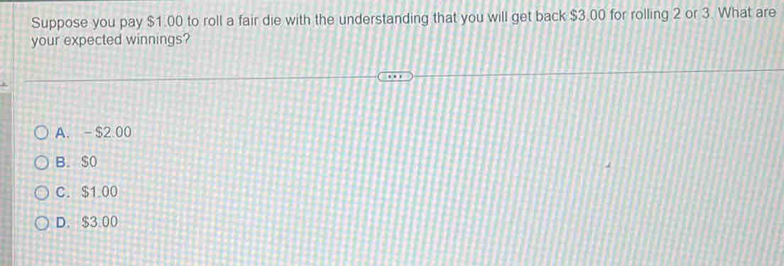 Suppose you pay $1.00 to roll a fair die with the understanding that you will get back $3.00 for rolling 2 or 3. What are
your expected winnings?
A. - $2.00
B. $o
C. $1.00
D. $3.00