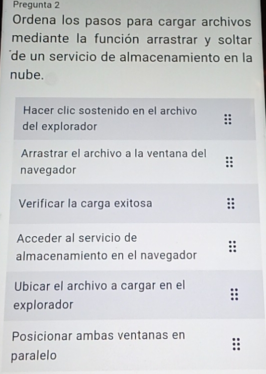 Pregunta 2 
Ordena los pasos para cargar archivos 
mediante la función arrastrar y soltar 
' de un servicio de almacenamiento en la 
nube. 
e 
p