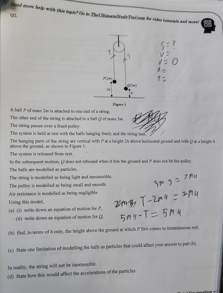 Need more help with this topic? Go to TheUltimateStudyTool.com for video tutorials and more!
Q2.
Figure 1
A ball P of mass 2w is attached to one end of a string.
The other end of the string is attached to a ball Q of mass 50.
The string passes over a fixed pulley.
The system is held at rest with the balls hanging freely and the string taut.
The hanging parts of the string are vertical with P at a height 24 above horizontal ground and with Q at a height h
above the ground, as shown in Figure 1.
The system is released from rest.
In the subsequent motion,Q does not rebound when it hits the ground and P does not hit the pulley.
The balls are modelled as particles.
The string is modelled as being light and inextensible.
The pulley is modelled as being small and smooth.
Air resistance is modelled as being negligible.
Using this model,
(a) (i) write down an equation of motion for P,
(ii) write down an equation of motion for Ω
(b) find, in terms of h only, the height above the ground at which P first comes to instantaneous rest.
(c) State one limitation of modelling the balls as particles that could affect your answer to part (b).
In reality, the string will not be inextensible.
(d) State how this would affect the accelerations of the particles.