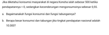 Jika diketahui konsumsi masyarakat di neqara Konoha ialah sebesar 500 ketika 
pendapatannya =0 , sedangkan kecenderungan mengonsumsinya sebesar 0,55. 
a. Bagaimanakah fungsi konsumsi dan fungsi tabungannya? 
b. Berapa besar konsumsi dan tabungan jika tingkat pendapatan nasional adalah
10.000?