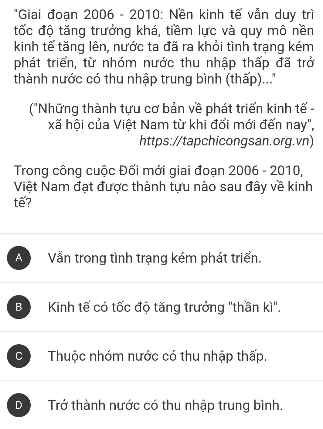 'Giai đoạn 2006 - 2010: Nền kinh tế vẫn duy trì
tốc độ tăng trưởng khá, tiềm lực và quy mô nền
kinh tế tăng lên, nước ta đã ra khỏi tình trạng kém
phát triển, từ nhóm nước thu nhập thấp đã trở
thành nước có thu nhập trung bình (thấp)...''
("Những thành tựu cơ bản về phát triển kinh tế -
xã hội của Việt Nam từ khi đổi mới đến nay",
https://tapchicongsan.org.vn)
Trong công cuộc Đổi mới giai đoạn 2006-2010, 
Việt Nam đạt được thành tựu nào sau đây về kinh
tế?
A Vẫn trong tình trạng kém phát triển.
B Kinh tế có tốc độ tăng trưởng "thần kì".
C Thuộc nhóm nước có thu nhập thấp.
D Trở thành nước có thu nhập trung bình.