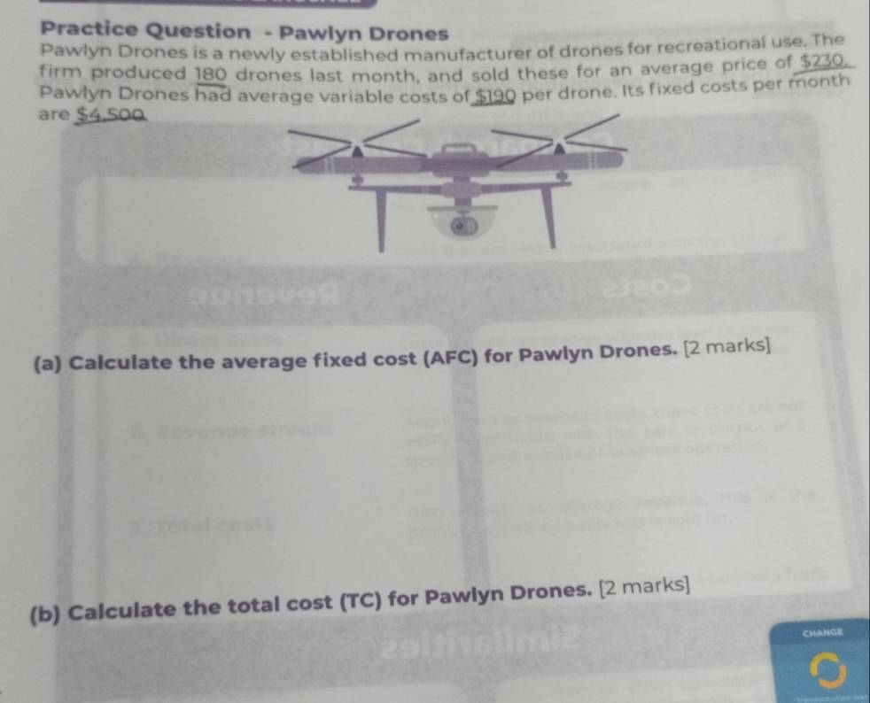 Practice Question - Pawlyn Drones 
Pawlyn Drones is a newly established manufacturer of drones for recreational use. The 
firm produced 180 drones last month, and sold these for an average price of $230. 
Pawlyn Drones had average variable costs of $190 per drone. Its fixed costs per month
are $4,500
(a) Calculate the average fixed cost (AFC) for Pawlyn Drones. [2 marks] 
(b) Calculate the total cost (TC) for Pawlyn Drones. [2 marks] 
CHANGE