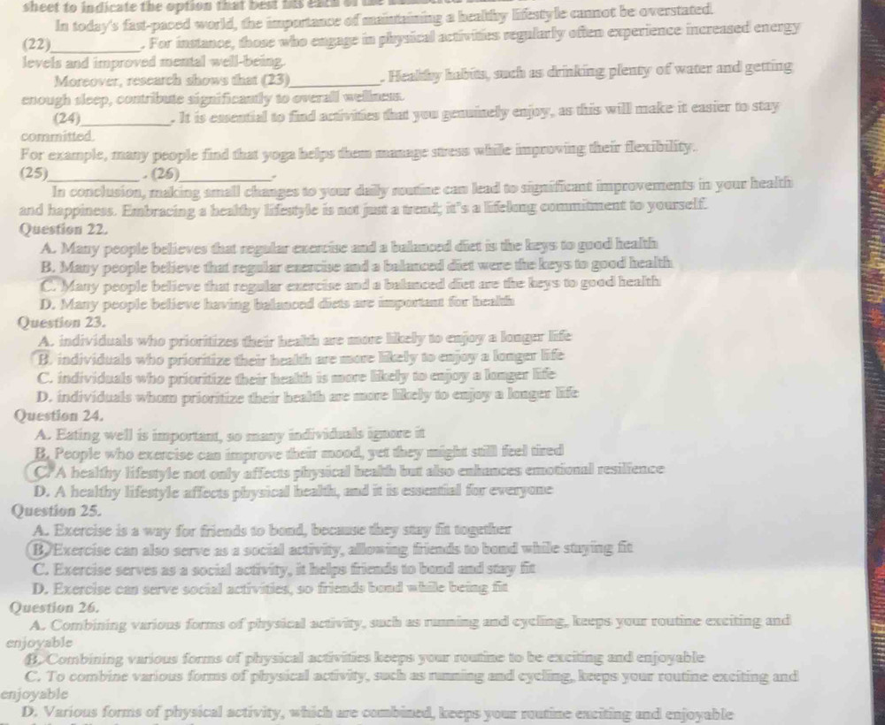 sheet to indicate the option that best his eacs of in 
In today's fast-paced world, the importance of maintaining a healthy lifestyle canot be overstated.
(22)_ . For instance, those who engage in physical activities regularly often experience increased energy
levels and improved mental well-being.
Moreover, research shows that (23)_ . Healthy habits, such as drinking plenty of water and getting
enough sleep, contribute significantly to overall wellness.
(24)_ . It is ensential to find activities that you genuinely enjoy, as this will make it easier to stay
committed.
For example, many people find that yoga helps them manage stress while improving their flexibility.
(25)_ . (26)_ ,
In conclusion, making small changes to your daily roatine can lead to significant improvements in your health
and happiness. Embracing a healthy lifestyle is not just a trend; it's a lifelung commitment to yourself.
Question 22.
A. Many people believes that regular exercise and a balanced diet is the keys to good health
B. Many people believe that regular exercise and a balanced diet were the keys to good health
C. Many people believe that regular exercise and a balanced diet are the keys to good health
D. Many people believe having balanced diets are important for health
Question 23.
A. individuals who prioritizes their health are more likely to enjoy a longer life
B. individuals who prioritize their health are more likely to enjoy a longer life
C. individuals who prioritize their health is more likely to enjoy a longer life
D. individuals whom prioritize their health are more likely to enjoy a longer life
Question 24.
A. Eating well is important, so many individuals ignore it
B. People who exercise can improve their mood, yet they might still feel tired
CPA healthy lifestyle not only affects physical bealth but also enhances emotional resilience
D. A healthy lifestyle affects physical health, and it is essential for everyone
Question 25.
A. Exercise is a way for friends to bond, because they stay fit together
B. Exercise can also serve as a social activity, allowing friends to bond while staying fit
C. Exercise serves as a social activity, it helps friends to bond and stay fit
D. Exercise can serve social activities, so friends bond while being fit
Question 26.
A. Combining various forms of physical activity, such as running and cycling, keeps your routine exciting and
enjoyable
B. Combining various forms of physical activities keeps your routine to be exciting and enjoyable
C. To combine various forms of physical activity, such as running and cycling, keeps your routine exciting and
enjoyable
D. Various forms of physical activity, which are combined, keeps your routine exciting and enjoyable