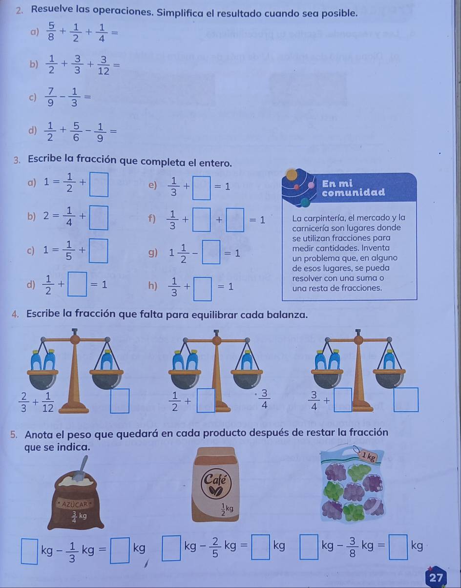 Resuelve las operaciones. Simplifica el resultado cuando sea posible.
a)  5/8 + 1/2 + 1/4 =
b)  1/2 + 3/3 + 3/12 =
c)  7/9 - 1/3 =
d)  1/2 + 5/6 - 1/9 =
3. Escribe la fracción que completa el entero.
a) 1= 1/2 +□ e)  1/3 +□ =1 En mi
comunidad
b) 2= 1/4 +□ f)  1/3 +□ +□ =1 La carpintería, el mercado y la
carnicería son lugares donde
se utilizan fracciones para
medir cantidades. Inventa
c) 1= 1/5 +□ g) 1 1/2 -□ =1 un problema que, en alguno
de esos lugares, se pueda
resolver con una suma o
d)  1/2 +□ =1 h)  1/3 +□ =1 una resta de fracciones.
4. Escribe la fracción que falta para equilibrar cada balanza.
  
5. Anota el peso que quedará en cada producto después de restar la fracción
que se indica.
AZÜCAR "
 3/4 kg
□ kg- 1/3 kg=□ kg□ kg- 2/5 kg=□ kg□ kg- 3/8 kg=□ kg
27