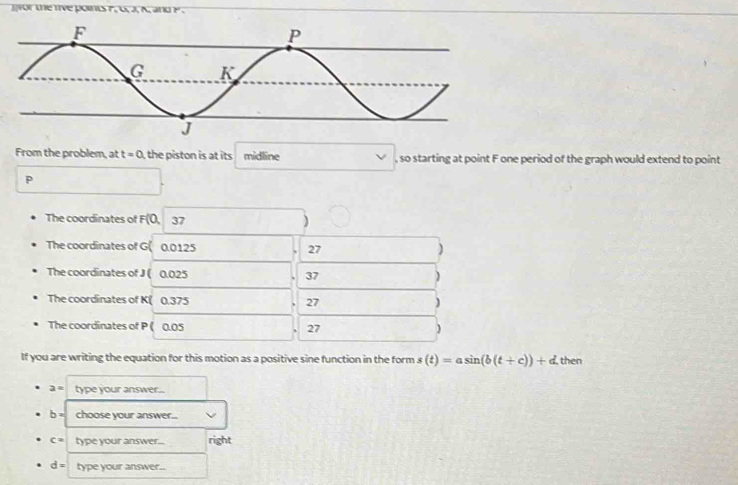 wor the tve points F, U, J, K, and P. 
From the problem, at t=0 the p iston is at its. midline , so starting at point F one period of the graph would extend to point
p
The coordinates of F(0, 37 )
The coordinates of G( 0.0125 27 )
The coordinates of J ( 0.025 37 )
The coordinates of K ( 0.375 27 )
The coordinates of P ( 0.05 27 )
If you are writing the equation for this motion as a positive sine function in the form s(t)=asin (b(t+c))+d. then
a= type your answer...
b= choose your answer...
c= type your answer... right
d= type your answer..