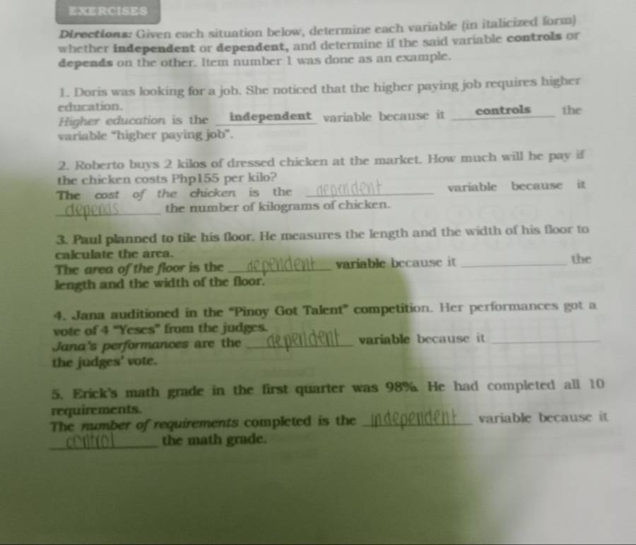 EXERCISES 
Directions: Given each situation below, determine each variable (in italicized form) 
whether independent or dependent, and determine if the said variable controls or 
depends on the other. Item number 1 was done as an example. 
1. Doris was looking for a job. She noticed that the higher paying job requires higher 
education. 
Higher education is the __independent variable because it ___controls___ the 
variable “higher paying job”. 
2. Roberto buys 2 kilos of dressed chicken at the market. How much will he pay if 
the chicken costs Php155 per kilo? 
The cost of the chicken is the _variable because it 
_ 
the number of kilograms of chicken. 
3. Paul planned to tile his floor. He measures the length and the width of his floor to 
calculate the area. 
The area of the floor is the _variable because it _the 
length and the width of the floor. 
4. Jana auditioned in the “Pinoy Got Talent” competition. Her performances got a 
vote of 4 “Yeses” from the judges. 
Jana's performances are the _variable because it_ 
the judges' vote. 
5. Erick's math grade in the first quarter was 98%. He had completed all 10
requirements. 
The number of requirements completed is the _variable because it 
_ 
the math grade.