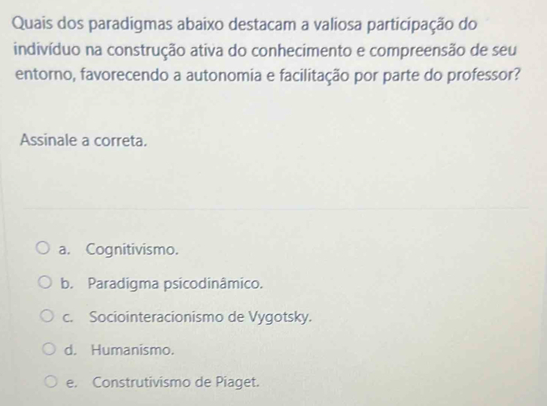 Quais dos paradigmas abaixo destacam a valiosa participação do
indivíduo na construção ativa do conhecimento e compreensão de seu
entorno, favorecendo a autonomia e facilitação por parte do professor?
Assinale a correta.
a. Cognitivismo.
b. Paradigma psicodinâmico.
c. Sociointeracionismo de Vygotsky.
d. Humanismo.
e. Construtivismo de Piaget.