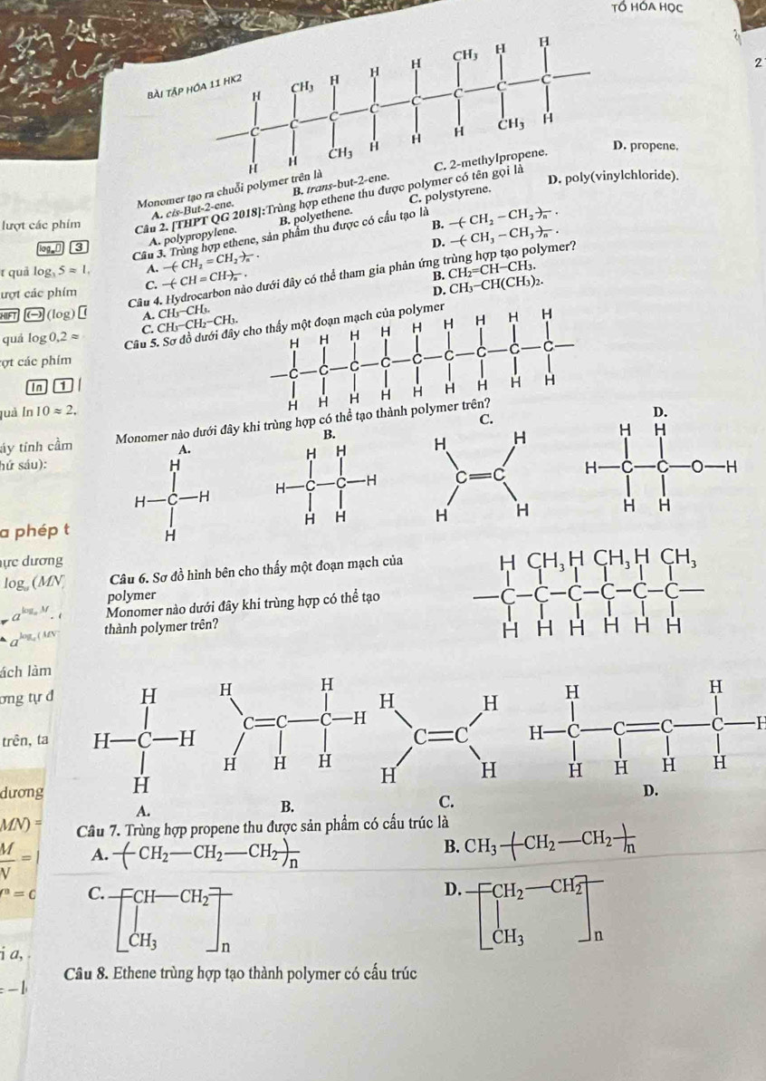 bài
propene.
Monomer tạo ra chuỗi poly
Cầu 2. [THPT QG 2018]:Trùng hợp ethene thu được poly
hloride).
C. polystyrene.
A. cis-But-2-ene. B. trans-bu
lượt các phim B. -(-CH_2-CH_2)_n.
3 A. polypropylene. B. polyethene.
Cầu 3. Trùng hợp ethene, sản phẩm thu được có cầu tạo là
D. -(-CH_3-CH_3)_n.
t quả log _35approx 1, A. -(CH_2=CH_2)_n.
ượt các phim C. -(CH=CH)_a. o dưới đây có thể tham gia phản ứng trùng hợp tạo polymer?
B. CH_2=CH-CH_3.
D. CH_3-CH(CH_3)_2.
Câu 4.
HIFT O(log) A. CH_3-CH_3.
C. CH_3-CH_2-CH_3.
quá log 0,2approx Câu 5 
cợt các phim
In 1
juà In 10approx 2.
áy tính cầm omer nào dưới đây kh trùng hợp c
hứ sáu):
 
a phép t
ực dương
lo g(M
Câu 6. Sơ đồ hình bên cho thấy một đoạn mạch của
polymer
a^(log _a)M.t Monomer nào dưới đây khi trùng hợp có thể tạo
log _a(MN thành polymer trên? 
ách làm
ơng tự đH H
H H
C=C C H
trên, ta C=C
H H H H H 
dương
A.
B.
C.
MN)= Câu 7. Trùng hợp propene thu được sản phẩm có cấu trúc là CH_3-CH_2-CH_2frac h
 M/V = A. -(CH_2-CH_2-CH_2)_n
B.
P^n=C C.
D. beginbmatrix CH_2-CH_2 CH_3endbmatrix _n
i a,
beginbmatrix CH-CH_2 CH_3endbmatrix _n
Câu 8. Ethene trùng hợp tạo thành polymer có cấu trúc
=-1