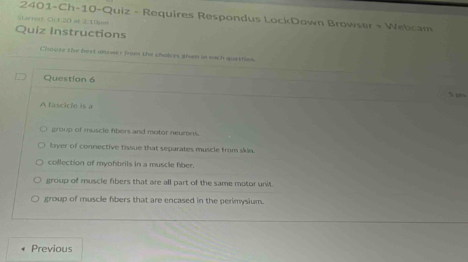 2401-Ch-10-Quiz - Requires Respondus LockDown Browser + Webcam
Starnaf: Oct:20 at 2:10pin
Quiz Instructions
Choose the best answer from the choices given in each quettion
Question 6 S otw
A fascicle is a
group of muscle fibers and motor neurons.
layer of connective tissue that separates muscle from skin.
collection of myofbrils in a muscle fber.
group of muscle fibers that are all part of the same motor unit.
group of muscle fibers that are encased in the perimysium.
Previous