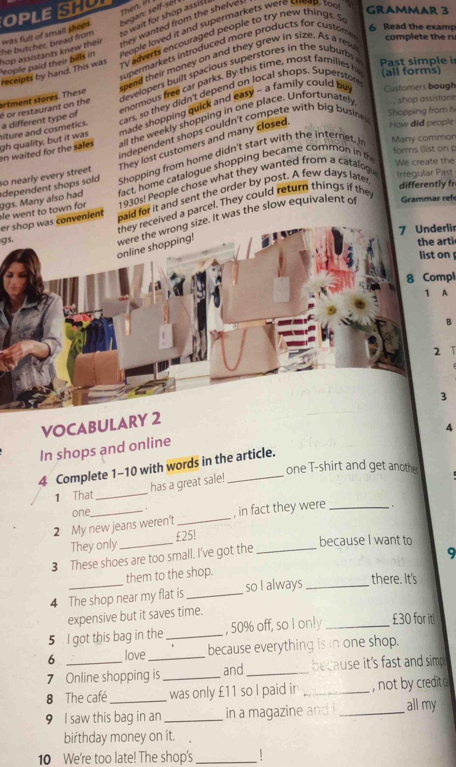 OPLES Then, in
was full of small shops began: self-seł
he butcher, bread from to wait for shop assis !
hop assistants knew their hey wanted from the shelves
People paid their bills in People loved it and supermarkets were sneap, too
GRAMMAR 3
6 Read the examp
receipts by hand. This was rv adverts encouraged people to try new things. S
supermarkets introduced more products for custome complete the ru
Past simple in
(all forms)
artment stores. These spend their money on and they grew in size. As a resu
é or restaurant on the developers built spacious superstores in the suburbs 
Customers bough
a different type of enormous free car parks. By this time, most families ha
shop assistant
iture and cosmetics. cars, so they didn't depend on local shops. Superstore
Shopping from h
gh quality, but it was made shopping quick and easy - a family could buy
en waited for the sales all the weekly shopping in one place. Unfortunately
independent shops couldn't compete with big busines
so nearly every street They lost customers and many closed
How did people
dependent shops sold Shopping from home didn't start with the internet. I
Many common
forms (list on p
ggs. Many also had fact, home catalogue shopping became common in the
We create the
differently fr
le went to town for 1930s! People chose what they wanted from a catalogu Irregular Past
er shop was convenient paid for it and sent the order by post. A few days later
d a parcel. They could return things if the
gs.
t was the slow equivalent of Grammar refe
7 Underlir
the arti
list on 
8 Compl
A
B
T
VOCABULARY 2
4
In shops and online
4 Complete 1-10 with words in the article.
one T-shirt and get another
has a great sale!
1 That_
one
2 My new jeans weren’t _, in fact they were
They only _£25!
because I want to
3 These shoes are too small. I’ve got the_
_
them to the shop. 9
so I always_
there. It's
4 The shop near my flat is_
expensive but it saves time.
5 I got this bag in the _, 50% off, so I only_
£30 for it!
6 because everything is in one shop.
love
and
7 Online shopping is __because it's fast and simp .
8 The café _was only £11 so I paid in _, not by credit a
9 I saw this bag in an _in a magazine and !_
all my
birthday money on it.
10 We're too late! The shop's_
|