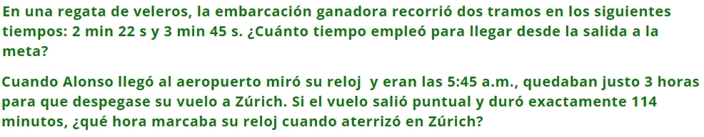 En una regata de veleros, la embarcación ganadora recorrió dos tramos en los siguientes 
tiempos: 2 min 22 s y 3 min 45 s. ¿Cuánto tiempo empleó para llegar desde la salida a la 
meta? 
Cuando Alonso llegó al aeropuerto miró su reloj y eran las 5:45 a.m., quedaban justo 3 horas 
para que despegase su vuelo a Zúrich. Si el vuelo salió puntual y duró exactamente 114
minutos, ¿qué hora marcaba su reloj cuando aterrizó en Zúrich?