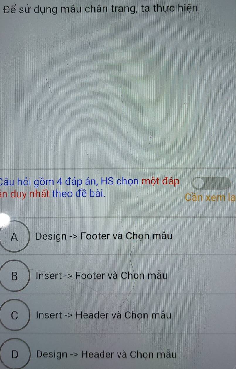 Để sử dụng mẫu chân trang, ta thực hiện
Câu hỏi gồm 4 đáp án, HS chọn một đáp
án duy nhất theo đề bài. Cần xem la
A) Design -> Footer và Chọn mẫu
B ) Insert -> Footer và Chọn mẫu
C)Insert -> Header và Chọn mẫu
D ) Design -> Header và Chọn mẫu