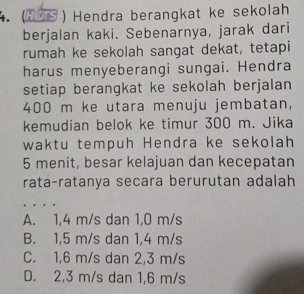 ( S ) Hendra berangkat ke sekolah
berjalan kaki. Sebenarnya, jarak dari
rumah ke sekolah sangat dekat, tetapi
harus menyeberangi sungai. Hendra
setiap berangkat ke sekolah berjalan
400 m ke utara menuju jembatan,
kemudian belok ke timur 300 m. Jika
waktu tempuh Hendra ke sekolah
5 menit, besar kelajuan dan kecepatan
rata-ratanya secara berurutan adalah
A. 1,4 m/s dan 1,0 m/s
B. 1,5 m/s dan 1,4 m/s
C. 1,6 m/s dan 2, 3 m/s
D. 2,3 m/s dan 1,6 m/s