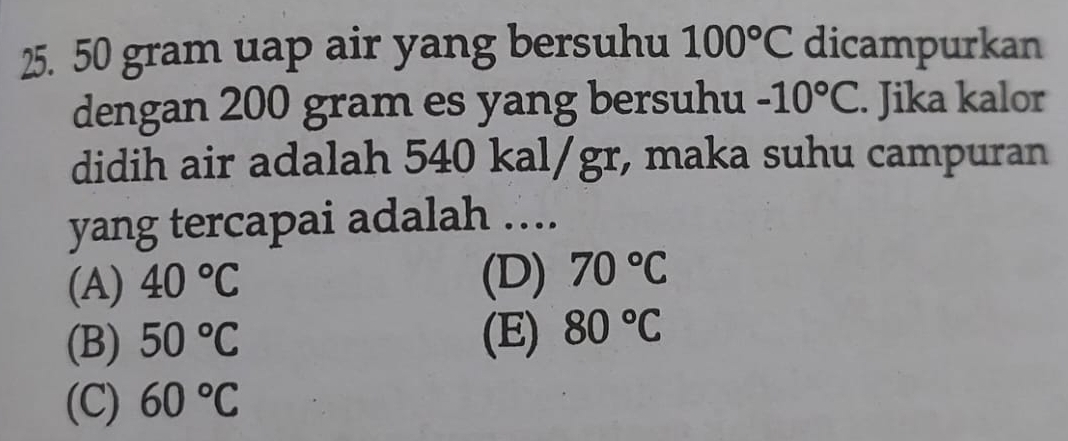 50 gram uap air yang bersuhu 100°C dicampurkan
dengan 200 gram es yang bersuhu -10°C. Jika kalor
didih air adalah 540 kal/gr, maka suhu campuran
yang tercapai adalah …..
(A) 40°C (D) 70°C
(B) 50°C (E) 80°C
(C) 60°C