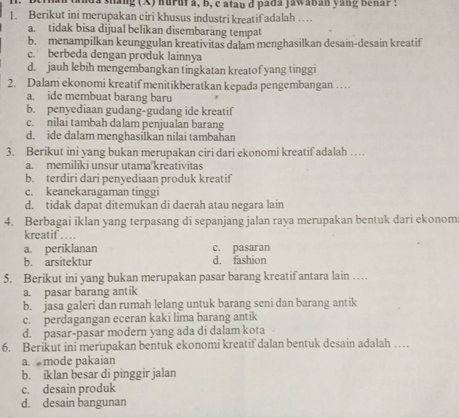 da shang (X) huruf a, b, c atau d pada jawaban yang benar :
1. Berikut ini merupakan ciri khusus industri kreatif adalah …
a. tidak bisa dijual belikan disembarang tempat
b. menampilkan keunggulan kreativitas dalam menghasilkan desain-desain kreatif
c. berbeda dengan produk lainnya
d. jauh lebih mengembangkan tingkatan kreatof yang tinggi
2. Dalam ekonomi kreatif menitikberatkan kepada pengembangan …
a. ide membuat barang baru
b. penyediaan gudang-gudang ide kreatif
c. nilai tambah dalam penjualan barang
d. ide dalam menghasilkan nilai tambahan
3. Berikut ini yang bukan merupakan ciri dari ekonomi kreatif adalah …
a. memiliki unsur utama kreativitas
b. terdiri dari penyediaan produk kreatif
c. keanekaragaman tinggi
d. tidak dapat ditemukan di daerah atau negara lain
4. Berbagai iklan yang terpasang di sepanjang jalan raya merupakan bentuk dari ekonom
kreatif …
a. periklanan c. pasaran
b. arsitektur d. fashion
5. Berikut ini yang bukan merupakan pasar barang kreatif antara lain …
a. pasar barang antik
b. jasa galeri dan rumah lelang untuk barang seni dan barang antik
c. perdagangan eceran kaki lima barang antik
d. pasar-pasar modern yang ada di dalam kota
6. Berikut ini merupakan bentuk ekonomi kreatif dalan bentuk desain adalah …
a. mode pakaian
b. iklan besar di pinggir jalan
c. desain produk
d. desain bangunan