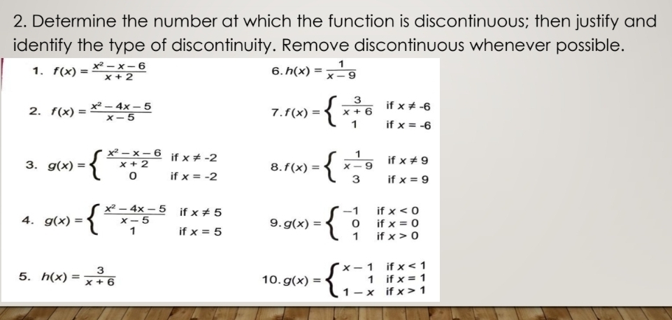 Determine the number at which the function is discontinuous; then justify and 
identify the type of discontinuity. Remove discontinuous whenever possible. 
1. f(x)= (x^2-x-6)/x+2  6. h(x)= 1/x-9 
2. f(x)= (x^2-4x-5)/x-5  7. f(x)=beginarrayl  3/x+6 ifx!= -6 1ifx=-6endarray.
3. g(x)=beginarrayl  (x^2-x-6)/x+2  0endarray. beginarrayr ifx!= -2 ifx=-2endarray 8. f(x)=beginarrayl  1/x-9  3endarray. beginarrayr ifx!= 9 ifx=9endarray
4. g(x)=beginarrayl  (x^2-4x-5)/x-5 ifx!= 5 1ifx=5endarray. 9. g(x)=beginarrayl -1ifx<0 0ifx=0 1ifx>0endarray.
5. h(x)= 3/x+6  10. g(x)=beginarrayl x-1ifx<1 1ifx=1 1-xifx>1endarray.