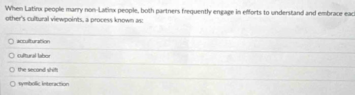 When Latinx people marry non-Latinx people, both partners frequently engage in efforts to understand and embrace eac
other's cultural viewpoints, a process known as:
acculturation
cultural labor
the second shift
symbolic interaction