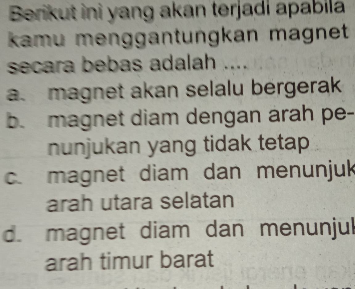 Berikut ini yang akan terjadi apabila
kamu menggantungkan magnet
secara bebas adalah ....
a. magnet akan selalu bergerak
b. magnet diam dengan árah pe-
nunjukan yang tidak tetap
c. magnet diam dan menunjuk
arah utara selatan
d. magnet diam dan menunjul
arah timur barat