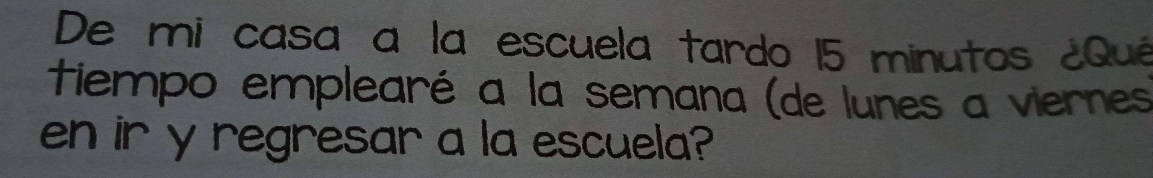 De mi casa a la escuela tardo 15 minutos ¿Quê 
tiempo emplearé a la semana (de lunes a viernes 
en ir y regresar a la escuela?