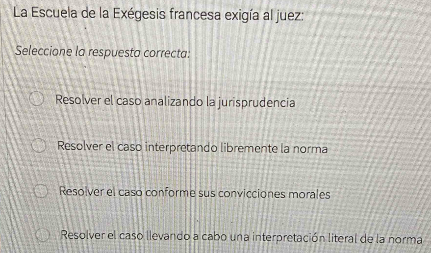 La Escuela de la Exégesis francesa exigía al juez:
Seleccione la respuesta correcta:
Resolver el caso analizando la jurisprudencia
Resolver el caso interpretando libremente la norma
Resolver el caso conforme sus convicciones morales
Resolver el caso llevando a cabo una interpretación literal de la norma