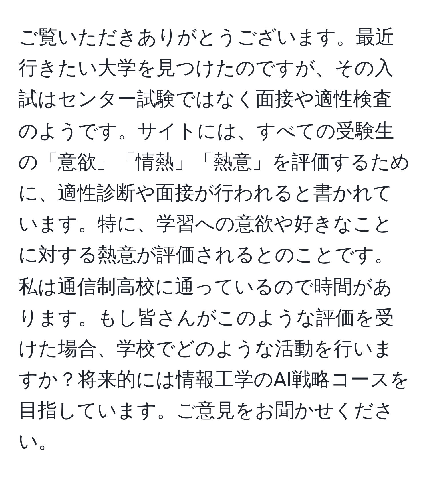 ご覧いただきありがとうございます。最近行きたい大学を見つけたのですが、その入試はセンター試験ではなく面接や適性検査のようです。サイトには、すべての受験生の「意欲」「情熱」「熱意」を評価するために、適性診断や面接が行われると書かれています。特に、学習への意欲や好きなことに対する熱意が評価されるとのことです。私は通信制高校に通っているので時間があります。もし皆さんがこのような評価を受けた場合、学校でどのような活動を行いますか？将来的には情報工学のAI戦略コースを目指しています。ご意見をお聞かせください。