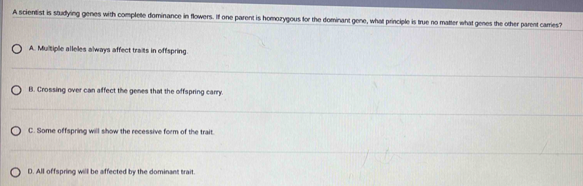 A scientist is studying genes with complete dominance in flowers. If one parent is homozygous for the dominant gene, what principle is true no matter what genes the other parent carries?
A. Multiple alleles always affect traits in offspring.
B. Crossing over can affect the genes that the offspring carry.
C. Some offspring will show the recessive form of the trait
D. All offspring will be affected by the dominant trait.
