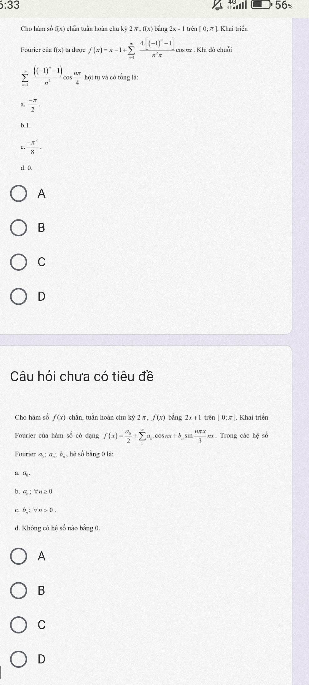 6:33 56%
Cho hàm số f(x) chẵn tuần hoàn chu kỳ 2 π, f(x) bằng : . 2x-1 trên [0;π ]. Khai triển
Fourier của f(x) ta được f(x)=π -1+sumlimits _(m=1)^xfrac 4· [(-1)^n-1]n^2π  cos x . Khi đó chuỗi
sumlimits _(n=1)^(∈fty)frac ((-1)^n-1)n^2cos  nπ /4 hhat oi tụ và có tổng là:
a.  (-π )/2 .
b. 1.
c.  (-π^2)/8 .
d. 0.
A
B
C
D
Câu hỏi chưa có tiêu đề
Cho hàm số f(x) chẵn, tuần hoàn chu kỳ 2π, f(x) bằng 2x+1 trên [0;π ] Khai triển
Fourier của hàm số có dạng f(x)=frac a_02+sumlimits _1^((∈fty)a_n). cos nx+b_n _nsin  nπ x/3 nx. Trong các hệ số
Fourier a_0; a_n; b_n, h_t ) số bằng 0 là:
a. a
b. a_n;forall n≥ 0
C. b_n; forall n>0.
d. Không có hệ số nào bằng 0.
A
B
C
D