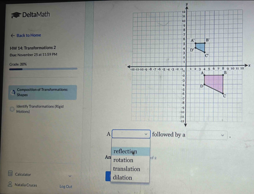 DeltaMath 
Back to Home 
HW 14: Transformations 2
Due: November 25 at 11:59 PM
Grade: 20%
Composition of Transformations:
Shapes
Identify Transformations (Rigid
Motions) 
A
reflection
An rotation of 2
translation
Calculator dilation
Natalia Cruces Log Out