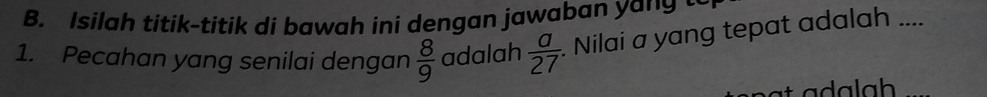 Isilah titik-titik di bawah ini dengan jawaban yang t 
1. Pecahan yang senilai dengan  8/9  adalah  a/27  Nilai a yang tepat adalah .... 
_