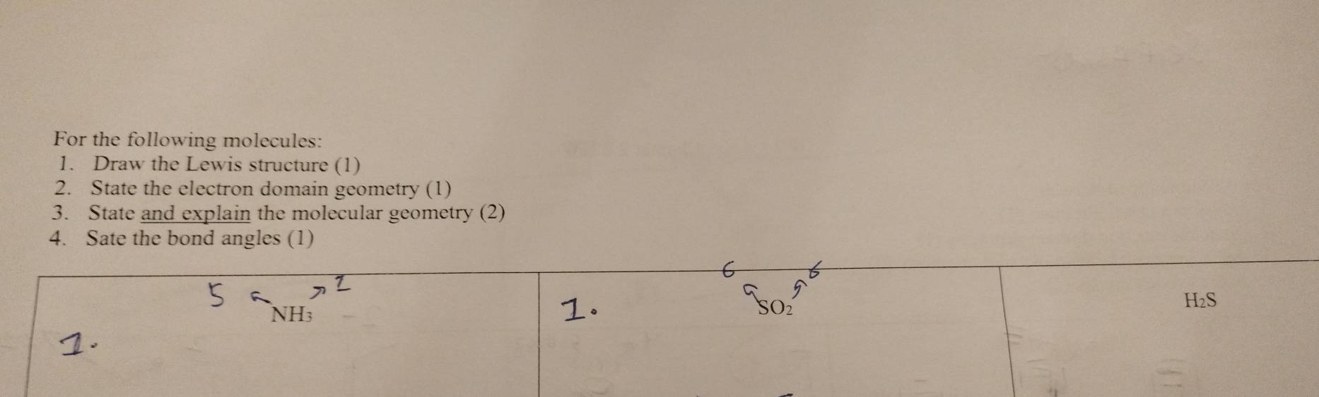 For the following molecules: 
1. Draw the Lewis structure (1) 
2. State the electron domain geometry (1) 
3. State and explain the molecular geometry (2) 
4. Sate the bond angles (1)
H₂S
NH3