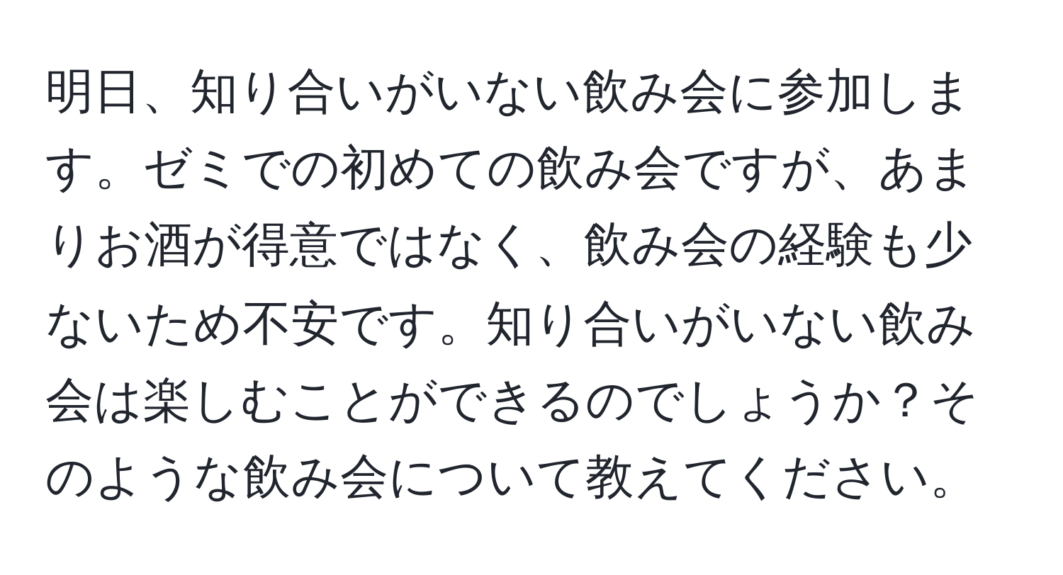 明日、知り合いがいない飲み会に参加します。ゼミでの初めての飲み会ですが、あまりお酒が得意ではなく、飲み会の経験も少ないため不安です。知り合いがいない飲み会は楽しむことができるのでしょうか？そのような飲み会について教えてください。