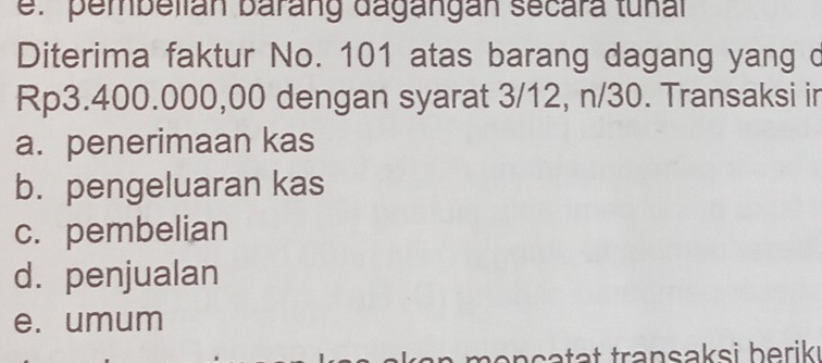 pembelián barang dagángan secara tunal
Diterima faktur No. 101 atas barang dagang yang d
Rp3.400.000,00 dengan syarat 3/12, n/30. Transaksi in
a. penerimaan kas
b. pengeluaran kas
c. pembelian
d. penjualan
e. umum
n an ç a tat transaksi berik ı