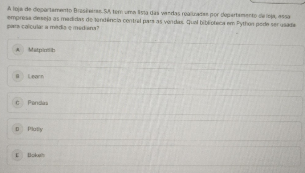 A loja de departamento Brasileiras.SA tem uma lista das vendas realizadas por departamento da loja, essa
empresa deseja as medidas de tendência central para as vendas. Qual biblioteca em Python pode ser usada
para calcular a média e mediana?
A Matplotlib
B Learn
C Pandas
D Plotly
E Bokeh