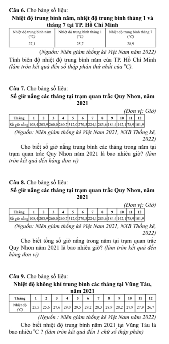 Cho bảng số liệu:
Nhiệt độ trung bình năm, nhiệt độ trung bình tháng 1 và
tháng 7 tại TP. Hồ Chí Minh
(Nguồn: Niên giám thống kê Việt Nam năm 2022)
Tính biên độ nhiệt độ trung bình năm của TP. Hồ Chí Minh
(làm tròn kết quả đến số thập phân thứ nhất cia^0C).
Câu 7. Cho bảng số liệu:
Số giờ nắng các tháng tại trạm quan trắc Quy Nhơn, năm
2021
(Nguồn: Niên giám thống kê Việt Nam 2021, NXB Thống kê,
2022)
Cho biết số giờ nắng trung bình các tháng trong năm tại
trạm quan trắc Quy Nhơn năm 2021 là bao nhiêu giờ? (làm
tròn kết quả đến hàng đơn vị)
Câu 8. Cho bảng số liệu:
Số giờ nắng các tháng tại trạm quan trắc Quy Nhơn, năm
2021
(Đơn vị: Giờ)
(Nguồn: Niên giám thống kê Việt Nam 2021, NXB Thống kê,
2022)
Cho biết tổng số giờ nắng trong năm tại trạm quan trắc
Quy Nhơn năm 2021 là bao nhiêu giờ? (làm tròn kết quả đến
hàng đơn vị)
Câu 9. Cho bảng số liệu:
Nhiệt độ không khí trung bình các tháng tại Vũng Tàu,
năm 2021
(Nguồn : Niên giám thống kê Việt Nam năm 2022)
Cho biết nhiệt độ trung bình năm 2021 tại Vũng Tàu là
bao nhiêu°C ? (làm tròn kết quả đến 1 chữ số thập phân)